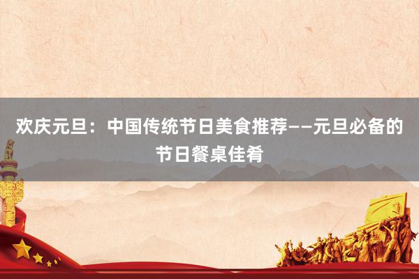 欢庆元旦：中国传统节日美食推荐——元旦必备的节日餐桌佳肴